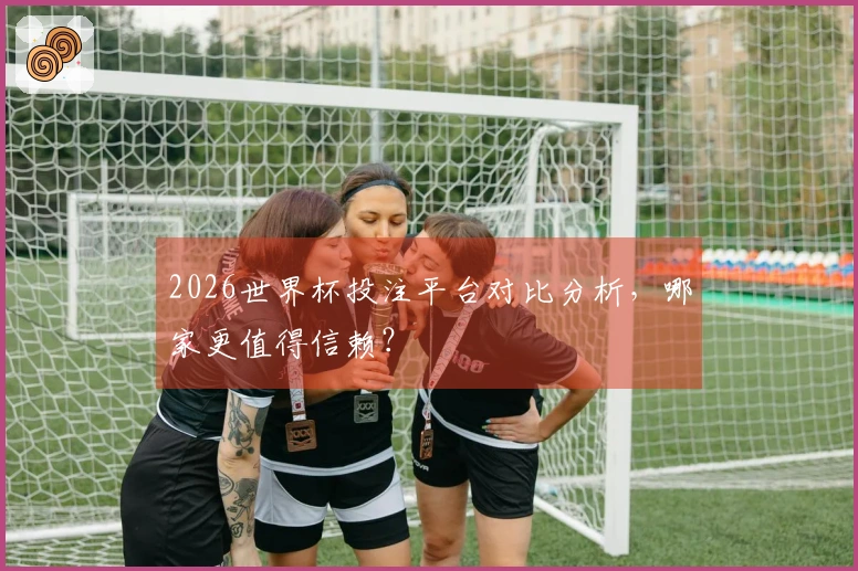 2026世界杯投注平台对比分析，哪家更值得信赖？